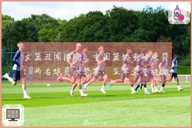 女篮丑闻揭晓！中国篮协重磅处罚：两名球员永禁赛，亚军荣誉被撤销
