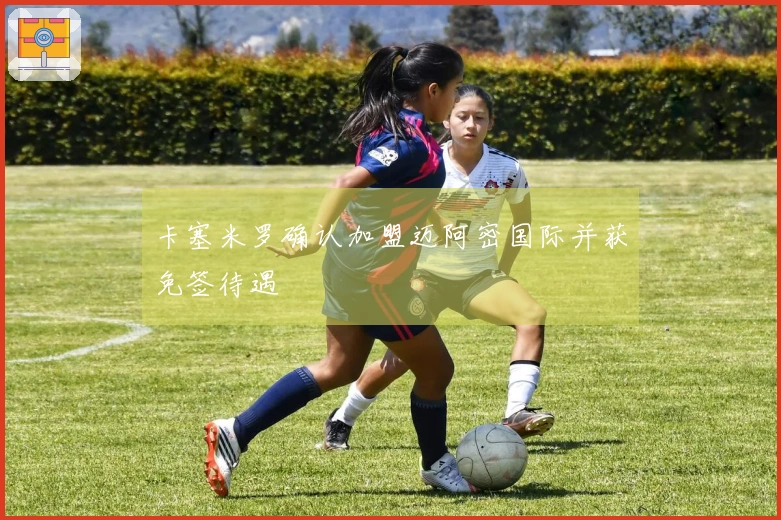卡塞米罗确认加盟迈阿密国际并获免签待遇